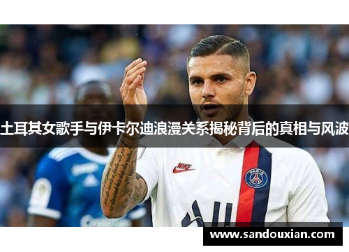 土耳其女歌手与伊卡尔迪浪漫关系揭秘背后的真相与风波