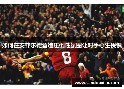 如何在安菲尔德营造压倒性氛围让对手心生畏惧
