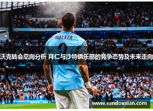 沃克转会意向分析 拜仁与沙特俱乐部的竞争态势及未来走向