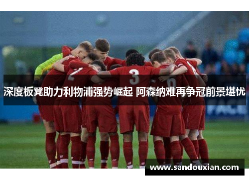 深度板凳助力利物浦强势崛起 阿森纳难再争冠前景堪忧