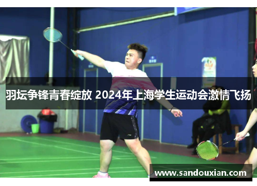 羽坛争锋青春绽放 2024年上海学生运动会激情飞扬