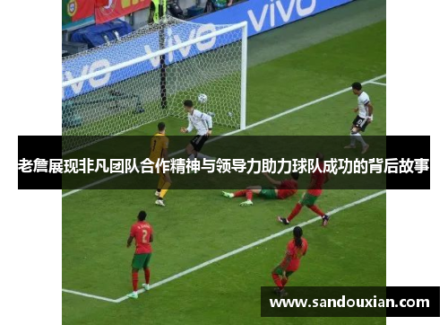 老詹展现非凡团队合作精神与领导力助力球队成功的背后故事